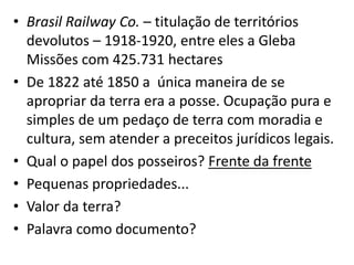 • Brasil Railway Co. – titulação de territórios
devolutos – 1918-1920, entre eles a Gleba
Missões com 425.731 hectares
• De 1822 até 1850 a única maneira de se
apropriar da terra era a posse. Ocupação pura e
simples de um pedaço de terra com moradia e
cultura, sem atender a preceitos jurídicos legais.
• Qual o papel dos posseiros? Frente da frente
• Pequenas propriedades...
• Valor da terra?
• Palavra como documento?
 