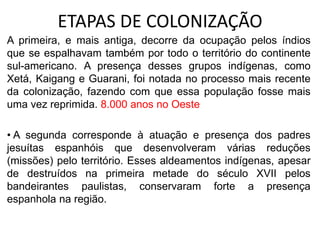 ETAPAS DE COLONIZAÇÃO
A primeira, e mais antiga, decorre da ocupação pelos índios
que se espalhavam também por todo o território do continente
sul-americano. A presença desses grupos indígenas, como
Xetá, Kaigang e Guarani, foi notada no processo mais recente
da colonização, fazendo com que essa população fosse mais
uma vez reprimida. 8.000 anos no Oeste
• A segunda corresponde à atuação e presença dos padres
jesuítas espanhóis que desenvolveram várias reduções
(missões) pelo território. Esses aldeamentos indígenas, apesar
de destruídos na primeira metade do século XVII pelos
bandeirantes paulistas, conservaram forte a presença
espanhola na região.
 