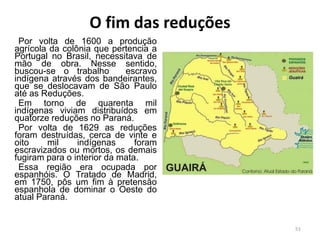 O fim das reduções
Por volta de 1600 a produção
agrícola da colônia que pertencia a
Portugal no Brasil, necessitava de
mão de obra. Nesse sentido,
buscou-se o trabalho escravo
indígena através dos bandeirantes,
que se deslocavam de São Paulo
até as Reduções.
Em torno de quarenta mil
indígenas viviam distribuídos em
quatorze reduções no Paraná.
Por volta de 1629 as reduções
foram destruídas, cerca de vinte e
oito mil indígenas foram
escravizados ou mortos, os demais
fugiram para o interior da mata.
Essa região era ocupada por
espanhóis. O Tratado de Madrid,
em 1750, pôs um fim à pretensão
espanhola de dominar o Oeste do
atual Paraná.
51
 