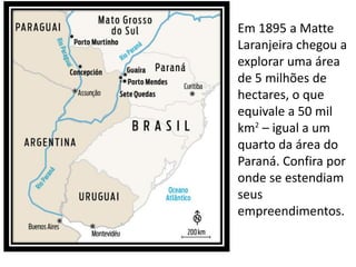 • Em 1895 a Matte
Laranjeira chegou a
explorar uma área
de 5 milhões de
hectares, o que
equivale a 50 mil
km2
– igual a um
quarto da área do
Paraná. Confira por
onde se estendiam
seus
empreendimentos.
 