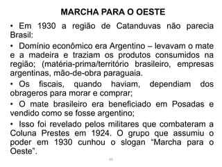• Em 1930 a região de Catanduvas não parecia
Brasil:
• Domínio econômico era Argentino – levavam o mate
e a madeira e traziam os produtos consumidos na
região; (matéria-prima/território brasileiro, empresas
argentinas, mão-de-obra paraguaia.
• Os fiscais, quando haviam, dependiam dos
obrageros para morar e comprar;
• O mate brasileiro era beneficiado em Posadas e
vendido como se fosse argentino;
• Isso foi revelado pelos militares que combateram a
Coluna Prestes em 1924. O grupo que assumiu o
poder em 1930 cunhou o slogan “Marcha para o
Oeste”.
MARCHA PARA O OESTE
65
 