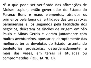 •É o que pode ser verificado nas afirmações de
Moisés Lupion, então governador do Estado do
Paraná: Bons e maus elementos, atraídos os
primeiros pela fama da fertilidade das terras roxas
paranaenses e, os segundos pela facilidade dos
negócios, deixaram os rincões de origem em São
Paulo e Minas Gerais e vieram juntamente com
muitos aventureiros, apossar-se abruptamente das
melhores terras devolutas do Estado, assentando
benfeitorias provisórias; desordenadamente, a
mais das vezes, em terras já tituladas ou
comprometidas (ROCHA NETO).
 