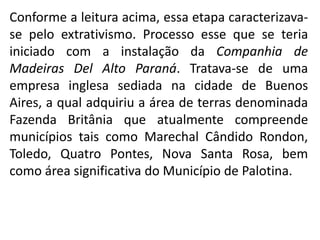 Conforme a leitura acima, essa etapa caracterizava-
se pelo extrativismo. Processo esse que se teria
iniciado com a instalação da Companhia de
Madeiras Del Alto Paraná. Tratava-se de uma
empresa inglesa sediada na cidade de Buenos
Aires, a qual adquiriu a área de terras denominada
Fazenda Britânia que atualmente compreende
municípios tais como Marechal Cândido Rondon,
Toledo, Quatro Pontes, Nova Santa Rosa, bem
como área significativa do Município de Palotina.
 