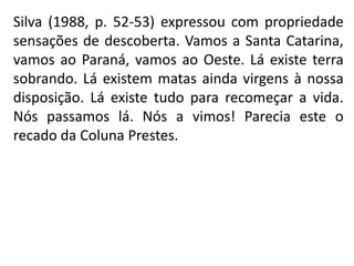 Silva (1988, p. 52-53) expressou com propriedade
sensações de descoberta. Vamos a Santa Catarina,
vamos ao Paraná, vamos ao Oeste. Lá existe terra
sobrando. Lá existem matas ainda virgens à nossa
disposição. Lá existe tudo para recomeçar a vida.
Nós passamos lá. Nós a vimos! Parecia este o
recado da Coluna Prestes.
 