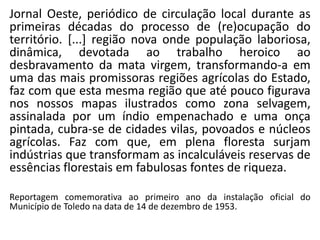 Jornal Oeste, periódico de circulação local durante as
primeiras décadas do processo de (re)ocupação do
território. [...] região nova onde população laboriosa,
dinâmica, devotada ao trabalho heroico ao
desbravamento da mata virgem, transformando-a em
uma das mais promissoras regiões agrícolas do Estado,
faz com que esta mesma região que até pouco figurava
nos nossos mapas ilustrados como zona selvagem,
assinalada por um índio empenachado e uma onça
pintada, cubra-se de cidades vilas, povoados e núcleos
agrícolas. Faz com que, em plena floresta surjam
indústrias que transformam as incalculáveis reservas de
essências florestais em fabulosas fontes de riqueza.
Reportagem comemorativa ao primeiro ano da instalação oficial do
Município de Toledo na data de 14 de dezembro de 1953.
 