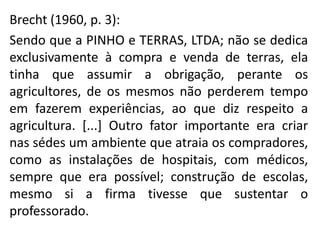 Brecht (1960, p. 3):
Sendo que a PINHO e TERRAS, LTDA; não se dedica
exclusivamente à compra e venda de terras, ela
tinha que assumir a obrigação, perante os
agricultores, de os mesmos não perderem tempo
em fazerem experiências, ao que diz respeito a
agricultura. [...] Outro fator importante era criar
nas sédes um ambiente que atraia os compradores,
como as instalações de hospitais, com médicos,
sempre que era possível; construção de escolas,
mesmo si a firma tivesse que sustentar o
professorado.
 