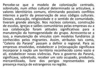 Percebe-se que o modelo de colonização centrado,
sobretudo, num ethos cultural determinado se articulava, a
valores identitários comuns, eliminando possíveis conflitos
internos a partir da preservação de seus códigos culturais.
Desses, educação, religiosidade e o sentido de comunidade,
tiveram grande atenção. Nos núcleos coloniais, construção
de escolas, igrejas e salões comunitários pelas empresas ou a
sua colaboração foram atitudes significativas para a
manutenção da homogeneidade do grupo. Acrescenta-se a
isso, a manutenção de vínculos com modelos fundiários já
conhecidos pelos migrantes. Assim, atributos tais como,
"Celeiro do Paraná” passam a definir o regional. Para as
empresas envolvidas, estabelecer a (re)ocupação significava
incorporar à nação um território reconhecido como vazio e
ali, estabelecer novas vivências. Para o governo do Paraná,
significava, sobretudo, receber um solo ocupado, produtivo,
mercantilizado, livre dos perigos representados pela
presença maciça de estrangeiros na região.
 