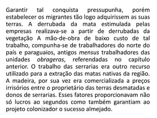 Garantir tal conquista pressupunha, porém
estabelecer os migrantes tão logo adquirissem as suas
terras. A derrubada da mata estimulada pelas
empresas realizava-se a partir de derrubadas da
vegetação A mão-de-obra de baixo custo de tal
trabalho, compunha-se de trabalhadores do norte do
país e paraguaios, antigos mensus trabalhadores das
unidades obrageras, referendadas no capítulo
anterior. O trabalho das serrarias era outro recurso
utilizado para a extração das matas nativas da região.
A madeira, por sua vez era comercializada a preços
irrisórios entre o proprietário das terras desmatadas e
donos de serrarias. Esses fatores proporcionavam não
só lucros ao segundos como também garantiam ao
projeto colonizador o sucesso almejado.
 