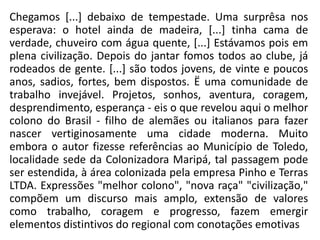 Chegamos [...] debaixo de tempestade. Uma surprêsa nos
esperava: o hotel ainda de madeira, [...] tinha cama de
verdade, chuveiro com água quente, [...] Estávamos pois em
plena civilização. Depois do jantar fomos todos ao clube, já
rodeados de gente. [...] são todos jovens, de vinte e poucos
anos, sadios, fortes, bem dispostos. Ë uma comunidade de
trabalho invejável. Projetos, sonhos, aventura, coragem,
desprendimento, esperança - eis o que revelou aqui o melhor
colono do Brasil - filho de alemães ou italianos para fazer
nascer vertiginosamente uma cidade moderna. Muito
embora o autor fizesse referências ao Município de Toledo,
localidade sede da Colonizadora Maripá, tal passagem pode
ser estendida, à área colonizada pela empresa Pinho e Terras
LTDA. Expressões "melhor colono", "nova raça" "civilização,"
compõem um discurso mais amplo, extensão de valores
como trabalho, coragem e progresso, fazem emergir
elementos distintivos do regional com conotações emotivas
 