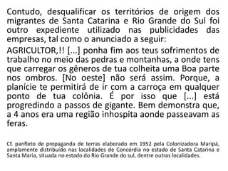 Contudo, desqualificar os territórios de origem dos
migrantes de Santa Catarina e Rio Grande do Sul foi
outro expediente utilizado nas publicidades das
empresas, tal como o anunciado a seguir:
AGRICULTOR,!! [...] ponha fim aos teus sofrimentos de
trabalho no meio das pedras e montanhas, a onde tens
que carregar os gêneros de tua colheita uma Boa parte
nos ombros. [No oeste] não será assim. Porque, a
planície te permitirá de ir com a carroça em qualquer
ponto de tua colônia. É por isso que [...] está
progredindo a passos de gigante. Bem demonstra que,
a 4 anos era uma região inhospita aonde passeavam as
feras.
Cf. panfleto de propaganda de terras elaborado em 1952 pela Colonizadora Maripá,
amplamente distribuído nas localidades de Concórdia no estado de Santa Catarina e
Santa Maria, situada no estado do Rio Grande do sul, dentre outras localidades.
 