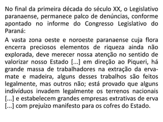 No final da primeira década do século XX, o Legislativo
paranaense, permanece palco de denúncias, conforme
apontado no informe do Congresso Legislativo do
Paraná:
A vasta zona oeste e noroeste paranaense cuja flora
encerra preciosos elementos de riqueza ainda não
explorada, deve merecer nossa atenção no sentido de
valorizar nosso Estado [...] em direção ao Piqueri, há
grande massa de trabalhadores na extração da erva-
mate e madeira, alguns desses trabalhos são feitos
legalmente, mas outros não; está provado que alguns
indivíduos invadem legalmente os terrenos nacionais
[...] e estabelecem grandes empresas extrativas de erva
[...] com prejuízo manifesto para os cofres do Estado.
 