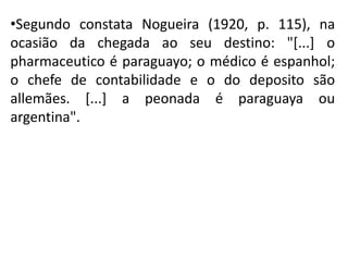 •Segundo constata Nogueira (1920, p. 115), na
ocasião da chegada ao seu destino: "[...] o
pharmaceutico é paraguayo; o médico é espanhol;
o chefe de contabilidade e o do deposito são
allemães. [...] a peonada é paraguaya ou
argentina".
 