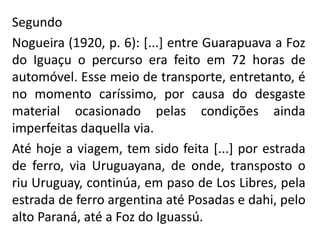 Segundo
Nogueira (1920, p. 6): [...] entre Guarapuava a Foz
do Iguaçu o percurso era feito em 72 horas de
automóvel. Esse meio de transporte, entretanto, é
no momento caríssimo, por causa do desgaste
material ocasionado pelas condições ainda
imperfeitas daquella via.
Até hoje a viagem, tem sido feita [...] por estrada
de ferro, via Uruguayana, de onde, transposto o
riu Uruguay, continúa, em paso de Los Libres, pela
estrada de ferro argentina até Posadas e dahi, pelo
alto Paraná, até a Foz do Iguassú.
 
