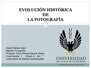 EVOLUCIÓN HISTÓRICA
DE
LA FOTOGRAFÍA
Zared Nahara Glez.
Materia: Fotografía
Profesor: Omar Ahmed Gaspar Ibarra
Cuatrimestre : I Grupo: A Act. 1°
Licenciatura en Medios Audiovisuales
 
