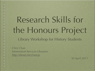 Research Skills for
the Honours Project
Library Workshop for History Students
Chris Chan
Information Services Librarian
http://about.me/chancp
30 April 2013
 