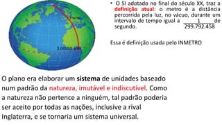 • O SI adotado no final do século XX, traz a
definição atual: o metro é a distância
percorrida pela luz, no vácuo, durante um
intervalo de tempo igual a 1 de
segundo. 299.792.458
Essa é definição usada pelo INMETRO
O plano era elaborar um sistema de unidades baseado
num padrão da natureza, imutável e indiscutível. Como
a natureza não pertence a ninguém, tal padrão poderia
ser aceito por todas as nações, inclusive a rival
Inglaterra, e se tornaria um sistema universal.
 