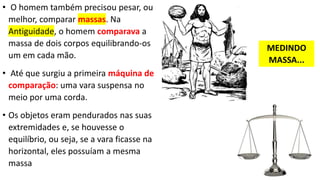• O homem também precisou pesar, ou
melhor, comparar massas. Na
Antiguidade, o homem comparava a
massa de dois corpos equilibrando-os
um em cada mão.
• Até que surgiu a primeira máquina de
comparação: uma vara suspensa no
meio por uma corda.
• Os objetos eram pendurados nas suas
extremidades e, se houvesse o
equilíbrio, ou seja, se a vara ficasse na
horizontal, eles possuíam a mesma
massa
MEDINDO
MASSA...
 