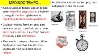 MEDINDO TEMPO...
• Com relação ao tempo, apesar de não
poder segurá-lo ou guardá-lo, o homem
conseguia medi-lo registrando as
repetições dos fenômenos periódicos.
• Qualquer evento familiar servia para
marcar o tempo: o período entre um e
outro nascer do Sol, a sucessão das luas
cheias, ou a das primaveras.
• Para medir o tempo, o homem utilizou
muitos instrumentos. Um dos mais
usados até hoje para medi-lo é o
relógio.
• Atualmente, existem vários tipos, mas
antigamente não era assim.
 