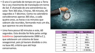 • O ano é o período de tempo em que a Terra
faz o seu movimento de translação em torno
do Sol. É chamado de ano astronômico ou
solar. Tem 365 dias, 5 horas, 48 minutos, 45
segundos e 7 décimos. Como no calendário
consideramos apenas 365 dias, a cada
quatro anos, as horas e os minutos que
sobram são reunidos, formando mais um dia,
que aparece no ano bissexto.
• Uma hora possui 60 minutos e este, 60
segundos. Esta divisão foi feita pelos antigos
babilônios (aproximadamente 2000 a.C.),
que adotavam um sistema de base
sexagesimal, pois já haviam dividido o círculo
na base 60, critério que até hoje
conservamos.
 