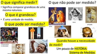O que significa medir?
• Significa comparar grandezas de uma
mesma natureza.
O que é grandeza?
• É uma unidade de medida.
O que pode ser medido?
•
O que não pode ser medido?
Quando houve a necessidade
de medir?
Um pouco de HISTÓRIA:
Sistema de Medidas
 