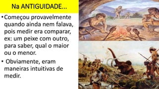 Na ANTIGUIDADE...
•Começou provavelmente
quando ainda nem falava,
pois medir era comparar,
ex: um peixe com outro,
para saber, qual o maior
ou o menor.
• Obviamente, eram
maneiras intuitivas de
medir.
 