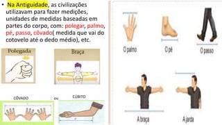 • Na Antiguidade, as civilizações
utilizavam para fazer medições,
unidades de medidas baseadas em
partes do corpo, com: polegar, palmo,
pé, passo, côvado( medida que vai do
cotovelo até o dedo médio), etc.
CÔVADO ou CÚBITO
 