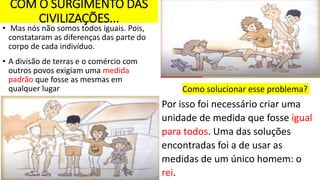 COM O SURGIMENTO DAS
CIVILIZAÇÕES...
• Mas nós não somos todos iguais. Pois,
constataram as diferenças das parte do
corpo de cada indivíduo.
• A divisão de terras e o comércio com
outros povos exigiam uma medida
padrão que fosse as mesmas em
qualquer lugar Como solucionar esse problema?
Por isso foi necessário criar uma
unidade de medida que fosse igual
para todos. Uma das soluções
encontradas foi a de usar as
medidas de um único homem: o
rei.
 