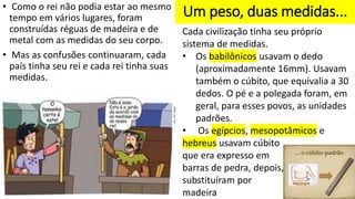 Um peso, duas medidas...
• Como o rei não podia estar ao mesmo
tempo em vários lugares, foram
construídas réguas de madeira e de
metal com as medidas do seu corpo.
• Mas as confusões continuaram, cada
país tinha seu rei e cada rei tinha suas
medidas.
Cada civilização tinha seu próprio
sistema de medidas.
• Os babilônicos usavam o dedo
(aproximadamente 16mm). Usavam
também o cúbito, que equivalia a 30
dedos. O pé e a polegada foram, em
geral, para esses povos, as unidades
padrões.
• Os egípcios, mesopotâmicos e
hebreus usavam cúbito
que era expresso em
barras de pedra, depois,
substituíram por
madeira
 