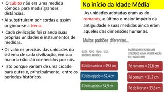 No início da Idade Média
• O cúbito não era uma medida
cômoda para medir grandes
distâncias.
• Aí substituíram por cordas e assim
originou-se a trena.
• Cada civilização foi criando suas
próprias unidades e instrumentos de
medidas.
• Os valores precisos das unidades do
sistema de cada civilização, em sua
maioria não são conhecidos por nós.
• Isto porque variam de uma cidade
para outra e, principalmente, entre os
períodos históricos.
As unidades adotadas eram as do
romanos, o último e maior império da
antiguidade e suas medidas ainda eram
aqueles das dimensões humanas.
 