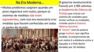 Na Era Moderna...
• Muitos problemas surgiram quando um
povo negociava com outro, porque os
sistemas de medidas não eram
equivalentes, com isso era necessário criar
medidas que fossem conhecidas em todas
as partes do mundo.
O governo revolucionário
francês em 1789 solicitou
a Academia de Ciência da
França que criasse um
sistema de unidades para
tentar unificar as medições,
criando assim o Sistema
Métrico Decimal.
O “metro” vem da palavra
grega metron, que significa
medida. O comprimento de
um metro é a distância entre o
Equador e o Polo Norte
dividido por 10 milhões.
 