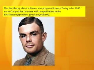 The first theory about software was proposed by Alan Turing in his 1935
essay Computable numbers with an application to the
Entscheidungsproblem (Decision problem).
 