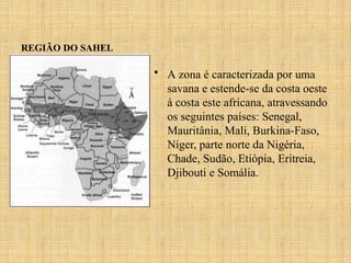 REGIÃO DO SAHEL
• A zona é caracterizada por uma
savana e estende-se da costa oeste
à costa este africana, atravessando
os seguintes países: Senegal,
Mauritânia, Mali, Burkina-Faso,
Níger, parte norte da Nigéria,
Chade, Sudão, Etiópia, Eritreia,
Djibouti e Somália.
 
