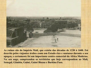 As ruínas são do Império Mali, que existiu das décadas de 1230 à 1600. Foi
descrito pelos viajantes árabes como um Estado rico e suntuoso durante o seu
apogeu, e certamente foi um importante centro comercial da África Moderna.
No seu auge, compreendeu os territórios que hoje correspondem ao Mali,
Senegal, Gâmbia, Guiné, Guiné Bissau e Burkina Faso.
 