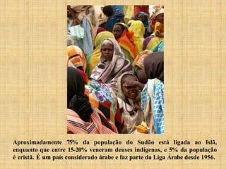 Aproximadamente 75% da população do Sudão está ligada ao Islã,
enquanto que entre 15-20% veneram deuses indígenas, e 5% da população
é cristã. É um país considerado árabe e faz parte da Liga Árabe desde 1956.
 