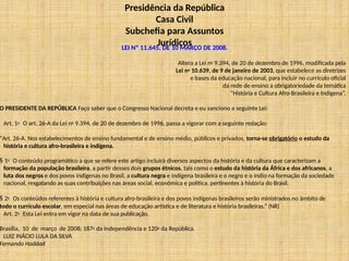 Presidência da República
Casa Civil
Subchefia para Assuntos
Jurídicos
LEI Nº 11.645, DE 10 MARÇO DE 2008.
Altera a Lei no 9.394, de 20 de dezembro de 1996, modificada pela
Lei no 10.639, de 9 de janeiro de 2003, que estabelece as diretrizes
e bases da educação nacional, para incluir no currículo oficial
da rede de ensino a obrigatoriedade da temática
“História e Cultura Afro-Brasileira e Indígena”.
O PRESIDENTE DA REPÚBLICA Faço saber que o Congresso Nacional decreta e eu sanciono a seguinte Lei:
Art. 1o O art. 26-A da Lei no 9.394, de 20 de dezembro de 1996, passa a vigorar com a seguinte redação:
“Art. 26-A. Nos estabelecimentos de ensino fundamental e de ensino médio, públicos e privados, torna-se obrigatório o estudo da
história e cultura afro-brasileira e indígena.
§ 1o O conteúdo programático a que se refere este artigo incluirá diversos aspectos da história e da cultura que caracterizam a
formação da população brasileira, a partir desses dois grupos étnicos, tais como o estudo da história da África e dos africanos, a
luta dos negros e dos povos indígenas no Brasil, a cultura negra e indígena brasileira e o negro e o índio na formação da sociedade
nacional, resgatando as suas contribuições nas áreas social, econômica e política, pertinentes à história do Brasil.
§ 2o Os conteúdos referentes à história e cultura afro-brasileira e dos povos indígenas brasileiros serão ministrados no âmbito de
todo o currículo escolar, em especial nas áreas de educação artística e de literatura e história brasileiras.” (NR)
Art. 2o Esta Lei entra em vigor na data de sua publicação.
Brasília, 10 de março de 2008; 187o da Independência e 120o da República.
LUIZ INÁCIO LULA DA SILVA
Fernando Haddad
 