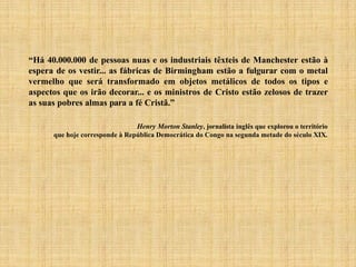 “Há 40.000.000 de pessoas nuas e os industriais têxteis de Manchester estão à
espera de os vestir... as fábricas de Birmingham estão a fulgurar com o metal
vermelho que será transformado em objetos metálicos de todos os tipos e
aspectos que os irão decorar... e os ministros de Cristo estão zelosos de trazer
as suas pobres almas para a fé Cristã.”
Henry Morton Stanley, jornalista inglês que explorou o território
que hoje corresponde à República Democrática do Congo na segunda metade do século XIX.
 