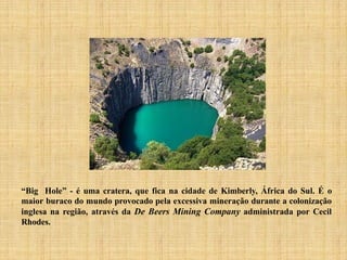 “Big Hole” - é uma cratera, que fica na cidade de Kimberly, África do Sul. É o
maior buraco do mundo provocado pela excessiva mineração durante a colonização
inglesa na região, através da De Beers Mining Company administrada por Cecil
Rhodes.
 