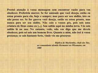 Prestei atenção à vossa mensagem sem encontrar razão para vos
obedecer. Preferiria morrer. Se for amizade que você deseja, então eu
estou pronto para ela, hoje e sempre; mas para ser seu súdito, isto eu
não posso ser. Se for guerra você deseja, então eu estou pronto, mas
nunca para ser seu súdito. Não caio a vossos pés, pois sois uma
criatura de Deus como eu [...]. Sou sultão aqui na minha terra. Vós sois
sultão lá na sua. No entanto, vede, não vos digo que me deveis
obedecer, pois sei sois um homem livre. Quanto a mim, não irei à vossa
presença; se sois bastante forte, vinde vós me procurar.
Réplica de Machemba, chefe dos Yao,
ao comandante alemão Hermann vos Wissmann, em
1880
 