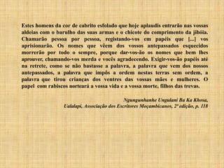 Estes homens da cor de cabrito esfolado que hoje aplaudis entrarão nas vossas
aldeias com o barulho das suas armas e o chicote do comprimento da jibóia.
Chamarão pessoa por pessoa, registando-vos em papéis que [...] vos
aprisionarão. Os nomes que vêem dos vossos antepassados esquecidos
morrerão por todo o sempre, porque dar-vos-ão os nomes que bem lhes
aprouver, chamando-vos merda e vocês agradecendo. Exigir-vos-ão papéis até
na retrete, como se não bastasse a palavra, a palavra que vem dos nossos
antepassados, a palavra que impôs a ordem nestas terras sem ordem, a
palavra que tirou crianças dos ventres das vossas mães e mulheres. O
papel com rabiscos norteará a vossa vida e a vossa morte, filhos das trevas.
Ngungunhanhe Ungulani Ba Ka Khosa,
Ualalapi, Associação dos Escritores Moçambicanos, 2ª edição, p. 118
 