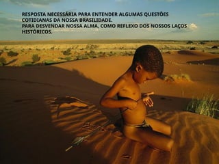RESPOSTA NECESSÁRIA PARA ENTENDER ALGUMAS QUESTÕES
COTIDIANAS DA NOSSA BRASILIDADE.
PARA DESVENDAR NOSSA ALMA, COMO REFLEXO DOS NOSSOS LAÇOS
HISTÓRICOS.
 