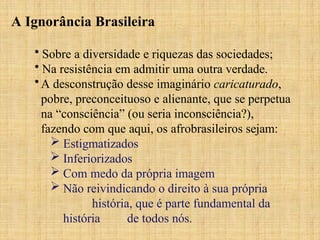 A Ignorância Brasileira
• Sobre a diversidade e riquezas das sociedades;
• Na resistência em admitir uma outra verdade.
•A desconstrução desse imaginário caricaturado,
pobre, preconceituoso e alienante, que se perpetua
na “consciência” (ou seria inconsciência?),
fazendo com que aqui, os afrobrasileiros sejam:
 Estigmatizados
 Inferiorizados
 Com medo da própria imagem
 Não reivindicando o direito à sua própria
história, que é parte fundamental da
história de todos nós.
 
