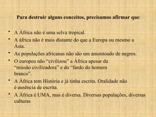 Para destruir alguns conceitos, precisamos afirmar que:
• A África não é uma selva tropical.
• A áfrica não é mais distante do que a Europa ou mesmo a
Ásia.
• As populações africanas não são um amontoado de negros.
• O europeu não “civilizou” a África apesar da
“missão civilizadora” e do “fardo do homem
branco”.
• A África tem História e já tinha escrita. Oralidade não
é ausência de escrita.
• A África é UMA, mas é diversa. Diversas populações, diversas
culturas
 