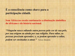 É a consciência como chave para a
participação cidadã.
Sem África na escola continuaria a eliminação simbólica
do africano e da história nacional.
“Ninguém nasce odiando outra pessoa pela cor de sua pele,
por sua origem ou ainda por sua religião. Para odiar, as
pessoas precisam aprender; e, se podem aprender a odiar,
podem ser ensinadas a amar.” Nelson Mandela
 