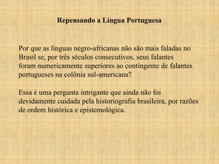 Repensando a Língua Portuguesa
Por que as línguas negro-africanas não são mais faladas no
Brasil se, por três séculos consecutivos, seus falantes
foram numericamente superiores ao contingente de falantes
portugueses na colônia sul-americana?
Essa é uma pergunta intrigante que ainda não foi
devidamente cuidada pela historiografia brasileira, por razões
de ordem histórica e epistemológica.
 