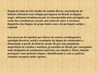 Depois de mais de três séculos de contato direto e permanente de
falantes africanos com a língua portuguesa no Brasil, as línguas
negro- africanas terminaram por ser incorporadas pelo português, em
razão das semelhanças casuais, mas notáveis entre a estrutura
linguística das línguas do grupo banto com a do português antigo e
regional.
Esse processo foi apoiado por fatores de ordem extralinguística
(prestígio literário, social e econômico da língua do colonizador) e
alimentado, a partir do final do século 18, por uma população
majoritária de crioulos e mestiços, já nascidos no Brasil, por conseguinte
mais desligados de sentimentos nativistas em relação à África, falando
português como primeira língua e identificando-se com os padrões
coloniais europeus então vigentes.
 