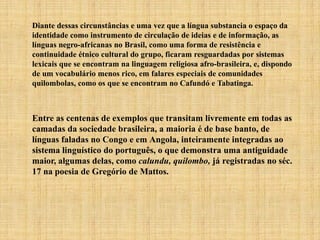 Diante dessas circunstâncias e uma vez que a língua substancia o espaço da
identidade como instrumento de circulação de ideias e de informação, as
línguas negro-africanas no Brasil, como uma forma de resistência e
continuidade étnico cultural do grupo, ficaram resguardadas por sistemas
lexicais que se encontram na linguagem religiosa afro-brasileira, e, dispondo
de um vocabulário menos rico, em falares especiais de comunidades
quilombolas, como os que se encontram no Cafundó e Tabatinga.
Entre as centenas de exemplos que transitam livremente em todas as
camadas da sociedade brasileira, a maioria é de base banto, de
línguas faladas no Congo e em Angola, inteiramente integradas ao
sistema linguístico do português, o que demonstra uma antiguidade
maior, algumas delas, como calundu, quilombo, já registradas no séc.
17 na poesia de Gregório de Mattos.
 
