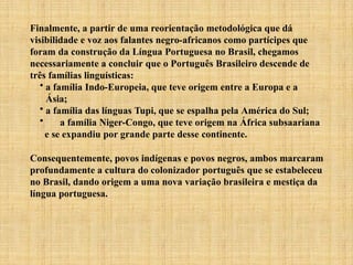Finalmente, a partir de uma reorientação metodológica que dá
visibilidade e voz aos falantes negro-africanos como partícipes que
foram da construção da Língua Portuguesa no Brasil, chegamos
necessariamente a concluir que o Português Brasileiro descende de
três famílias linguísticas:
• a família Indo-Europeia, que teve origem entre a Europa e a
Ásia;
• a família das línguas Tupi, que se espalha pela América do Sul;
• a família Niger-Congo, que teve origem na África subsaariana
e se expandiu por grande parte desse continente.
Consequentemente, povos indígenas e povos negros, ambos marcaram
profundamente a cultura do colonizador português que se estabeleceu
no Brasil, dando origem a uma nova variação brasileira e mestiça da
língua portuguesa.
 