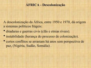 A descolonização da África, entre 1950 e 1970, dá origem
a sistemas políticos frágeis:
 ditaduras e guerras civis (clãs e etnias rivais).
 instabilidade (herança do processo de colonização).
 certos conflitos se arrastam há anos sem perspectiva de
paz, (Nigéria, Sudão, Somália) .
ÁFRICA - Descolonização
 