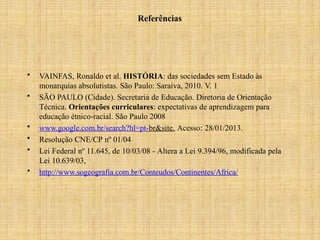Referências
• VAINFAS, Ronaldo et al. HISTÓRIA: das sociedades sem Estado às
monarquias absolutistas. São Paulo: Saraiva, 2010. V. 1
• SÃO PAULO (Cidade). Secretaria de Educação. Diretoria de Orientação
Técnica. Orientações curriculares: expectativas de aprendizagem para
educação étnico-racial. São Paulo 2008
• www.google.com.br/search?hl=pt-br&site. Acesso: 28/01/2013.
• Resolução CNE/CP nº 01/04
• Lei Federal nº 11.645, de 10/03/08 - Altera a Lei 9.394/96, modificada pela
Lei 10.639/03,
• http://www.sogeografia.com.br/Conteudos/Continentes/Africa/
 