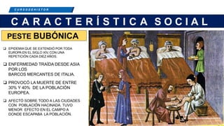C R E E M O S E N L A E X I G E N C I A
C U R S O D E H I S T O R
I A
C A R A C T E R Í S T I C A S O C I A L
PESTE BUBÓNICA
 EPIDEMIA QUE SE EXTENDIÓ POR TODA
EUROPA EN EL SIGLO XIV, CON UNA
REPETICIÓN CADA DIEZ AÑOS.
 ENFERMEDAD TRAÍDA DESDE ASIA
POR LOS
BARCOS MERCANTES DE ITALIA.
 PROVOCÓ LA MUERTE DE ENTRE
30% Y 40% DE LA POBLACIÓN
EUROPEA.
 AFECTÓ SOBRE TODO A LAS CIUDADES
CON POBLACIÓN HACINADA. TUVO
MENOR EFECTO EN EL CAMPO A
DONDE ESCAPABA LA POBLACIÓN.
 